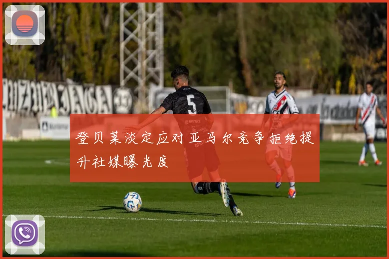 登贝莱淡定应对亚马尔竞争拒绝提升社媒曝光度