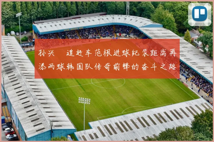 孙兴慜追赶车范根进球纪录距离再添两球韩国队传奇前锋的奋斗之路