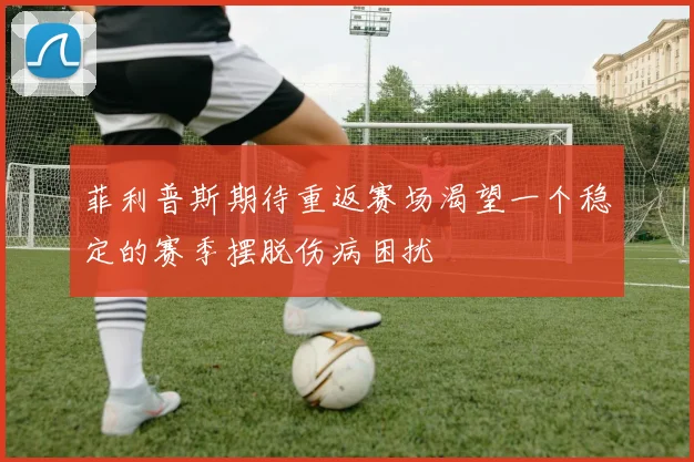 菲利普斯期待重返赛场渴望一个稳定的赛季摆脱伤病困扰