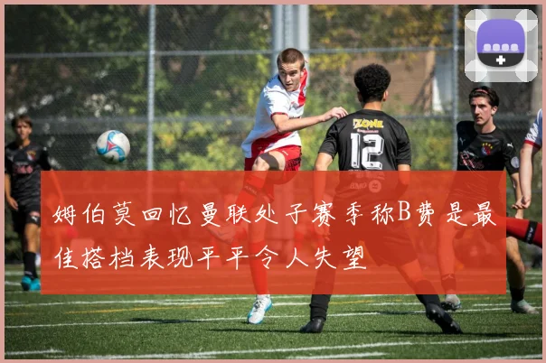 姆伯莫回忆曼联处子赛季称B费是最佳搭档表现平平令人失望