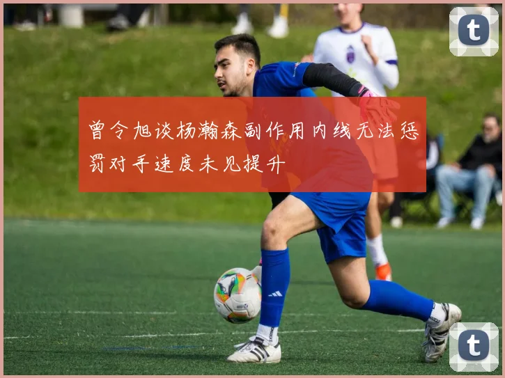 曾令旭谈杨瀚森副作用内线无法惩罚对手速度未见提升