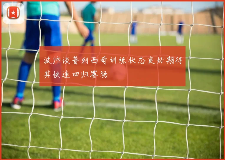 波帅谈普利西奇训练状态良好期待其快速回归赛场