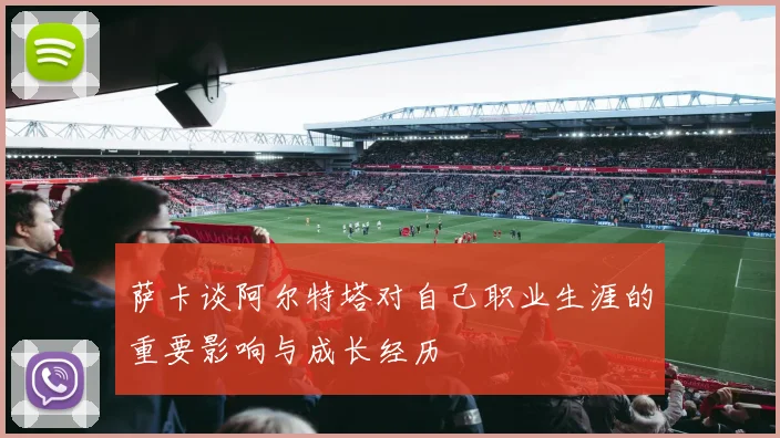 萨卡谈阿尔特塔对自己职业生涯的重要影响与成长经历