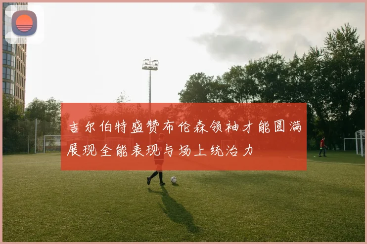 吉尔伯特盛赞布伦森领袖才能圆满展现全能表现与场上统治力