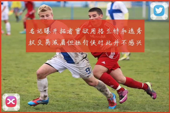 名记曝开拓者曾欲用格兰特和选秀权交易浓眉但独行侠对此并不感兴趣