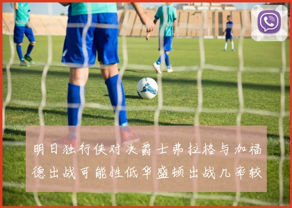 明日独行侠对决爵士弗拉格与加福德出战可能性低华盛顿出战几率较高