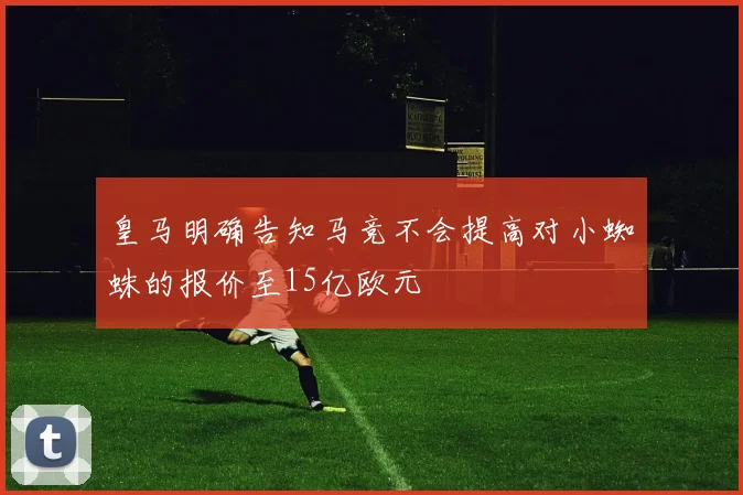 皇马明确告知马竞不会提高对小蜘蛛的报价至15亿欧元